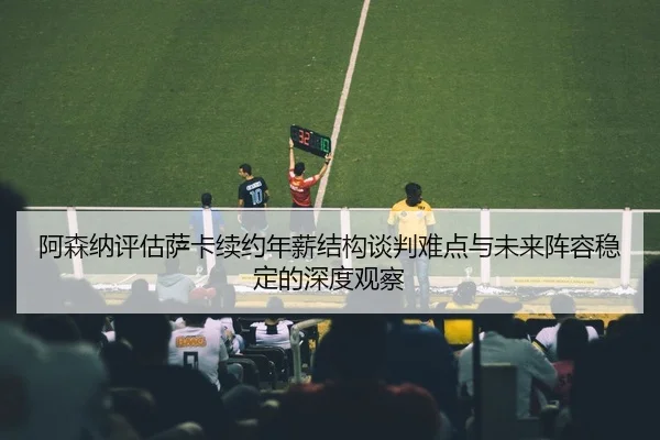 阿森纳评估萨卡续约年薪结构谈判难点与未来阵容稳定的深度观察