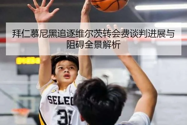 拜仁慕尼黑追逐维尔茨转会费谈判进展与阻碍全景解析